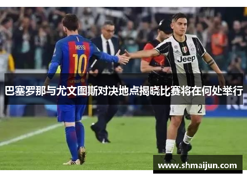 巴塞罗那与尤文图斯对决地点揭晓比赛将在何处举行